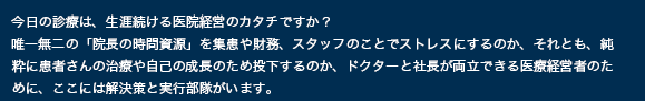 今日の診療は、生涯続ける医院経営のカタチですか？ 唯一無二の「院長の時間資源」を集患や財務、スタッフのことでストレスにするのか、それとも、純粋に患者さんの治療や自己の成長のため投下するのか、ドクターと社長が両立できる医療経営者のために、ここには解決策と実行部隊がいます。